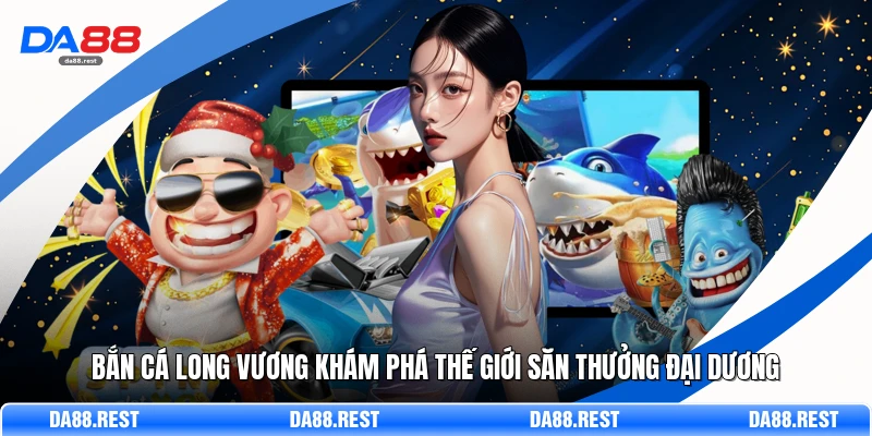 Bắn Cá Long Vương Khám Phá Thế Giới Săn Thưởng Đại Dương